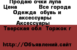 Продаю очки лупа › Цена ­ 2 500 - Все города Одежда, обувь и аксессуары » Аксессуары   . Тверская обл.,Торжок г.